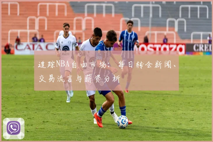 追踪NBA自由市场：每日转会新闻、交易流言与薪资分析