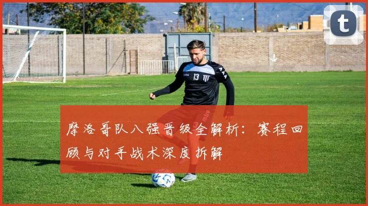 摩洛哥队八强晋级全解析：赛程回顾与对手战术深度拆解