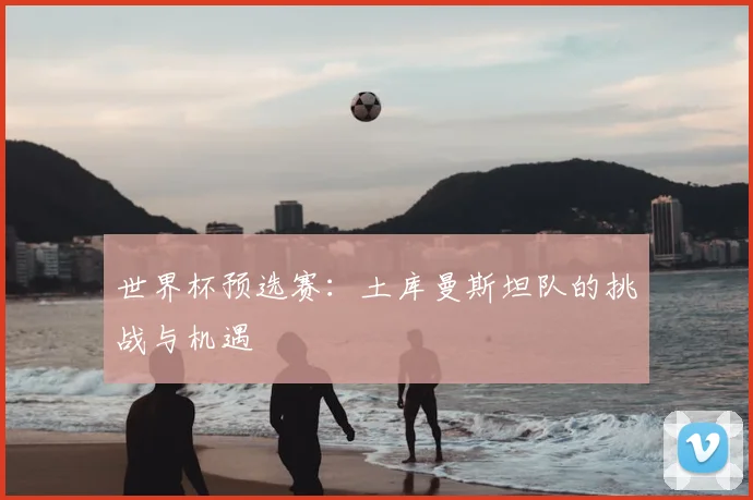 世界杯预选赛:土库曼斯坦队的挑战与机遇