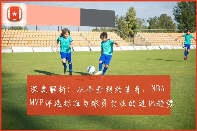 深度解析：从乔丹到约基奇，NBA MVP评选标准与球员打法的进化趋势