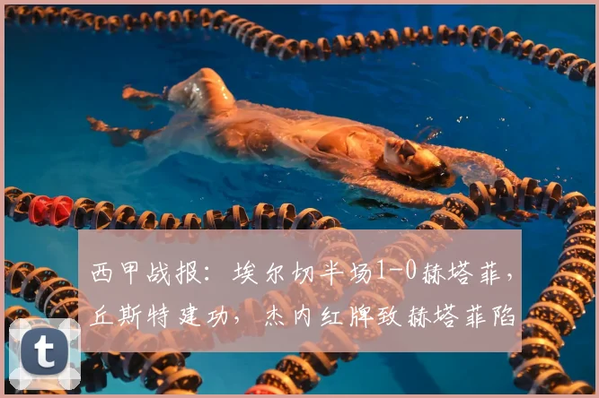 西甲战报:埃尔切半场1-0赫塔菲,丘斯特建功,杰内红牌致赫塔菲陷被动