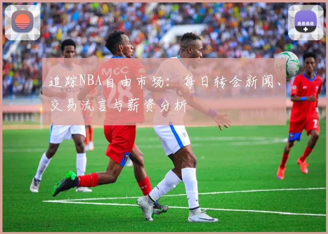 追踪NBA自由市场:每日转会新闻、交易流言与薪资分析